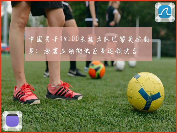 中国男子4x100米接力队巴黎奥运前景：谢震业领衔能否重返领奖台