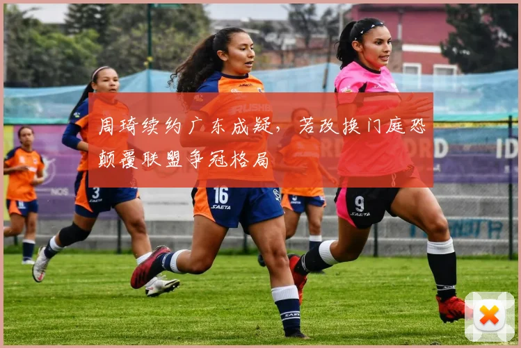 周琦续约广东成疑,若改换门庭恐颠覆联盟争冠格局