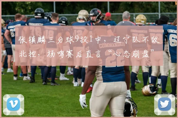 张镇麟三分球9投1中，辽宁队不敌北控，杨鸣赛后直言“心态崩盘”