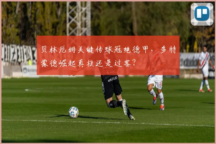 贝林厄姆关键传球冠绝德甲,多特蒙德崛起真核还是过客?