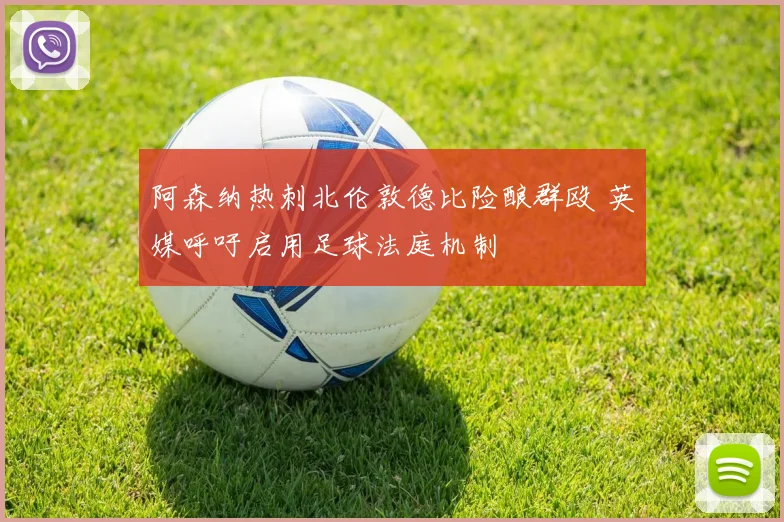 阿森纳热刺北伦敦德比险酿群殴 英媒呼吁启用足球法庭机制