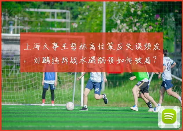 上海久事王哲林高位策应失误频发,刘鹏挡拆战术遇瓶颈如何破局?