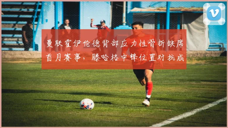曼联霍伊伦德背部应力性骨折缺席首月赛事,滕哈格中锋位置对抗成功率不足40%暴露锋线短板